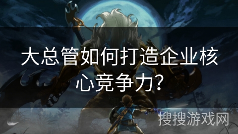 大总管如何打造企业核心竞争力？