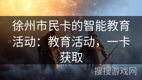 徐州市民卡的智能教育活动:教育活动,一卡获取 徐州市民卡的智能教育活动:教育活动,一卡获取
