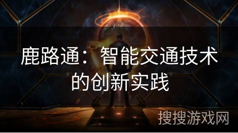 鹿路通:智能交通技术的创新实践 鹿路通:智能交通技术的创新实践
