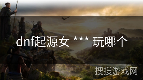 dnf起源女 *** 玩哪个 dnf起源女 *** 玩哪个