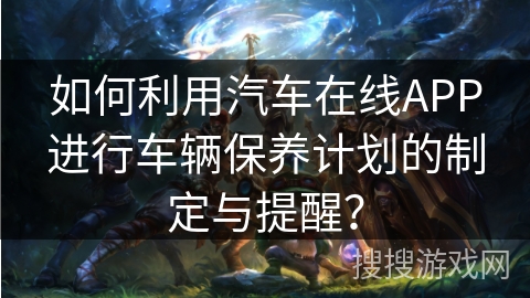 如何利用汽车在线APP进行车辆保养计划的制定与提醒？