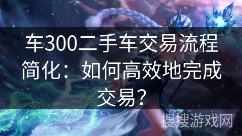 车300二手车交易流程简化：如何高效地完成交易？