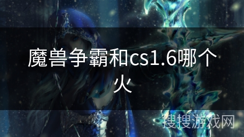 魔兽争霸和cs1.6哪个火 魔兽争霸和cs1.6哪个火
