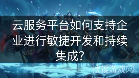 云服务平台如何支持企业进行敏捷开发和持续集成？