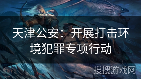 天津公安：开展打击环境犯罪专项行动