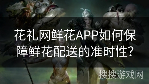 花礼网鲜花APP如何保障鲜花配送的准时性？