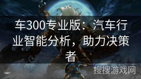 车300专业版：汽车行业智能分析，助力决策者