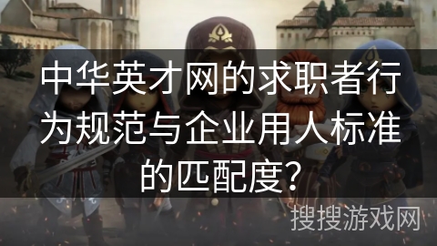 中华英才网的求职者行为规范与企业用人标准的匹配度? 中华英才网的求职者行为规范与企业用人标准的匹配度?