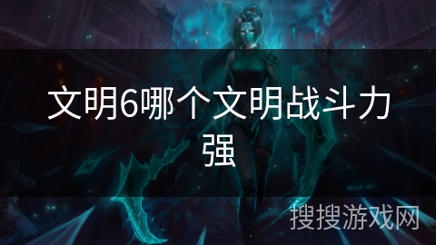 文明6哪个文明战斗力强 文明6哪个文明战斗力强