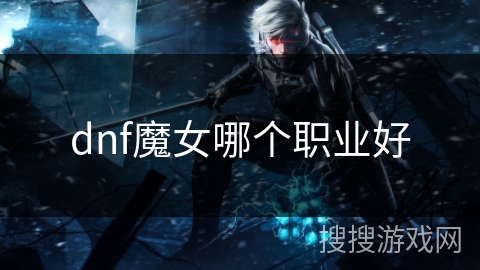 dnf魔女哪个职业好 dnf魔女哪个职业好