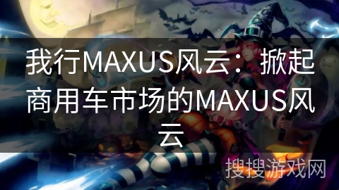 我行MAXUS风云：掀起商用车市场的MAXUS风云