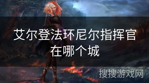 艾尔登法环尼尔指挥官在哪个城 艾尔登法环尼尔指挥官在哪个城