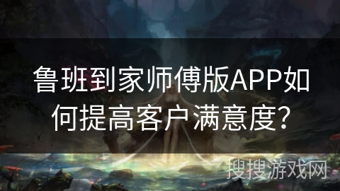 鲁班到家师傅版APP如何提高客户满意度? 鲁班到家师傅版APP如何提高客户满意度?