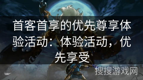 首客首享的优先尊享体验活动:体验活动,优先享受 首客首享的优先尊享体验活动:体验活动,优先享受