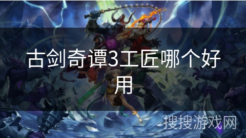古剑奇谭3工匠哪个好用 古剑奇谭3工匠哪个好用
