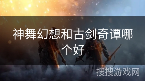 神舞幻想和古剑奇谭哪个好