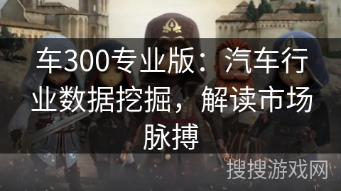 车300专业版:汽车行业数据挖掘,解读市场脉搏 车300专业版:汽车行业数据挖掘,解读市场脉搏