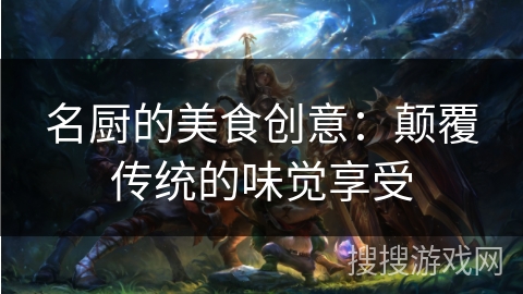 名厨的美食创意:颠覆传统的味觉享受 名厨的美食创意:颠覆传统的味觉享受