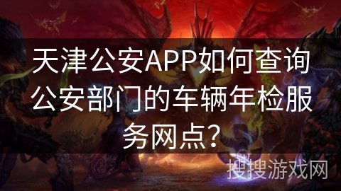 天津公安APP如何查询公安部门的车辆年检服务网点？
