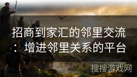 招商到家汇的邻里交流：增进邻里关系的平台