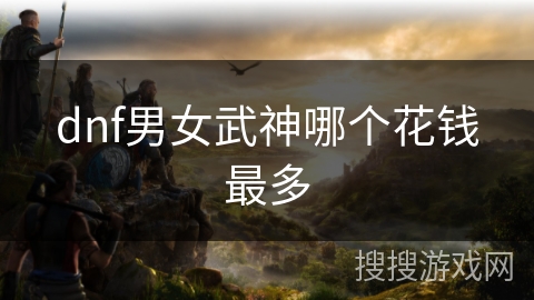 dnf男女武神哪个花钱最多 dnf男女武神哪个花钱最多