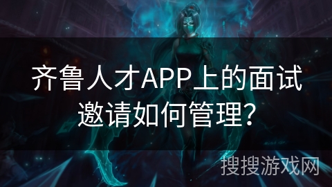 齐鲁人才APP上的面试邀请如何管理？