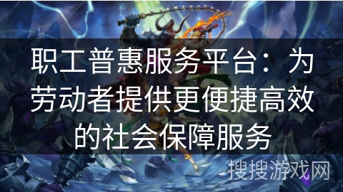 职工普惠服务平台：为劳动者提供更便捷高效的社会保障服务