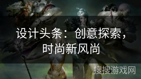 设计头条:创意探索,时尚新风尚 设计头条:创意探索,时尚新风尚