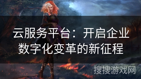 云服务平台：开启企业数字化变革的新征程