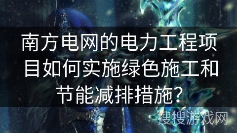 南方电网的电力工程项目如何实施绿色施工和节能减排措施？