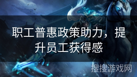 职工普惠政策助力，提升员工获得感