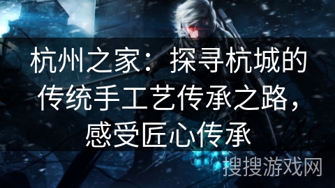 杭州之家：探寻杭城的传统手工艺传承之路，感受匠心传承