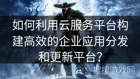 如何利用云服务平台构建高效的企业应用分发和更新平台？