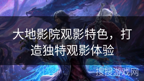 大地影院观影特色，打造独特观影体验