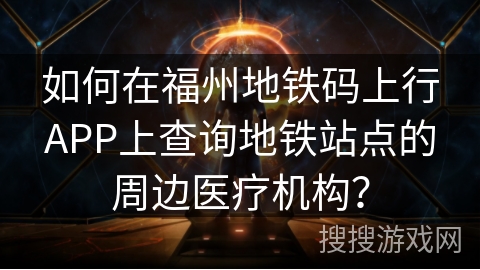 如何在福州地铁码上行APP上查询地铁站点的周边医疗机构？