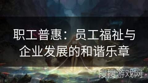 职工普惠:员工福祉与企业发展的和谐乐章 职工普惠:员工福祉与企业发展的和谐乐章