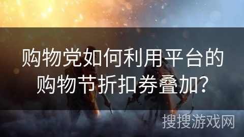 购物党如何利用平台的购物节折扣券叠加？