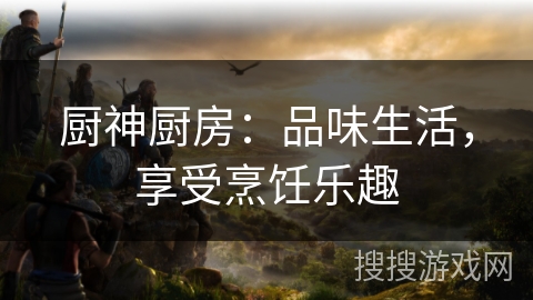 厨神厨房:品味生活,享受烹饪乐趣 厨神厨房:品味生活,享受烹饪乐趣