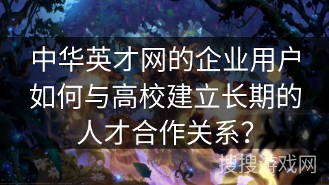 中华英才网的企业用户如何与高校建立长期的人才合作关系？