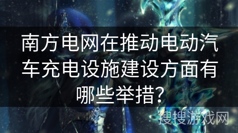 南方电网在推动电动汽车充电设施建设方面有哪些举措？