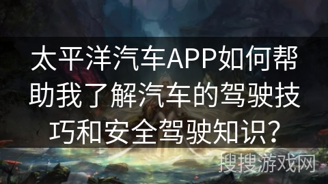 太平洋汽车APP如何帮助我了解汽车的驾驶技巧和安全驾驶知识？
