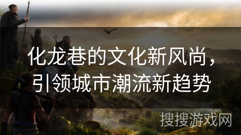 化龙巷的文化新风尚，引领城市潮流新趋势