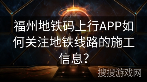 福州地铁码上行APP如何关注地铁线路的施工信息？