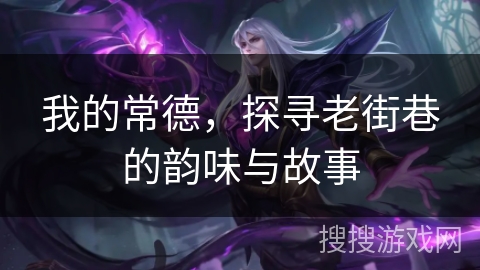 我的常德，探寻老街巷的韵味与故事