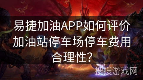 易捷加油APP如何评价加油站停车场停车费用合理性？