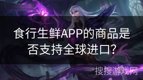 食行生鲜APP的商品是否支持全球进口？