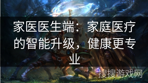 家医医生端：家庭医疗的智能升级，健康更专业