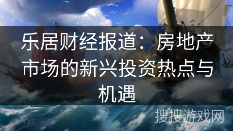 乐居财经报道：房地产市场的新兴投资热点与机遇