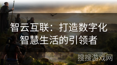 智云互联：打造数字化智慧生活的引领者