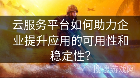 云服务平台如何助力企业提升应用的可用性和稳定性？